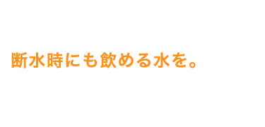 断水時にも飲める水を。