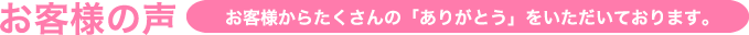 お客様の声 お客様からたくさんの「ありがとう」をいただいております。